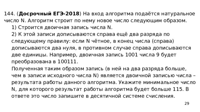 144. ( Досрочный ЕГЭ-2018 ) На вход алгоритма подаётся натуральное число N. Алгоритм строит по нему новое число следующим образом. 1) Строится двоичная запись числа N. 2) К этой записи дописываются справа ещё два разряда по следующему правилу: если N чётное, в конец числа (справа) дописываются два нуля, в противном случае справа дописываются две единицы. Например, двоичная запись 1001 числа 9 будет преобразована в 100111. Полученная таким образом запись (в ней на два разряда больше, чем в записи исходного числа N) является двоичной записью числа – результата работы данного алгоритма. Укажите минимальное число N, для которого результат работы алгоритма будет больше 115. В ответе это число запишите в десятичной системе счисления. 29 