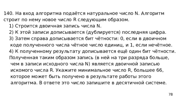 140. На вход алгоритма подаётся натуральное число N. Алгоритм строит по нему новое число R следующим образом. 1) Строится двоичная запись числа N. 2) К этой записи дописывается (дублируется) последняя цифра. 3) Затем справа дописывается бит чётности: 0, если в двоичном коде полученного числа чётное число единиц, и 1, если нечётное. 4) К полученному результату дописывается ещё один бит чётности. Полученная таким образом запись (в ней на три разряда больше, чем в записи исходного числа N) является двоичной записью искомого числа R. Укажите минимальное число R, большее 66, которое может быть получено в результате работы этого алгоритма. В ответе это число запишите в десятичной системе. 78 