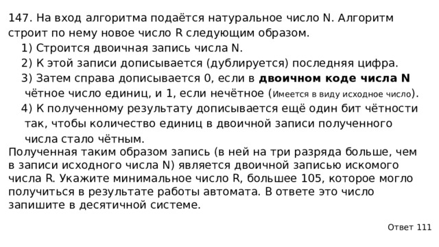 147. На вход алгоритма подаётся натуральное число N. Алгоритм строит по нему новое число R следующим образом. 1) Строится двоичная запись числа N. 2) К этой записи дописывается (дублируется) последняя цифра. 3) Затем справа дописывается 0, если в двоичном коде числа N чётное число единиц, и 1, если нечётное ( Имеется в виду исходное число ) . 4) К полученному результату дописывается ещё один бит чётности так, чтобы количество единиц в двоичной записи полученного числа стало чётным. Полученная таким образом запись (в ней на три разряда больше, чем в записи исходного числа N) является двоичной записью искомого числа R. Укажите минимальное число R, большее 105, которое могло получиться в результате работы автомата. В ответе это число запишите в десятичной системе. Ответ 111 