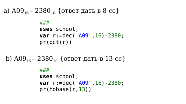  А09 16 – 2380 10 {ответ дать в 8 сс}  А09 16 – 2380 10 {ответ дать в 8 сс} ### uses school; var r:=dec( 'A09' , 16 )- 2380 ; pr(oct(r)) b) А09 16 – 2380 10 {ответ дать в 13 сс} ### uses school; var r:=dec( 'A09' , 16 )- 2380 ; pr(tobase(r, 13 )) 