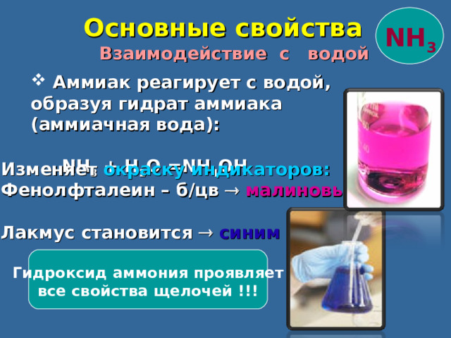  Основные свойства NH 3  Взаимодействие с водой  Аммиак реагирует с водой, образуя гидрат аммиака ( аммиачная вода):   NH 3 + H 2 O = NH 4 OH Изменяет окраску индикаторов : Фенолфталеин – б / цв   малиновый Лакмус  становится   синим   Гидроксид аммония проявляет все свойства щелочей !!! 