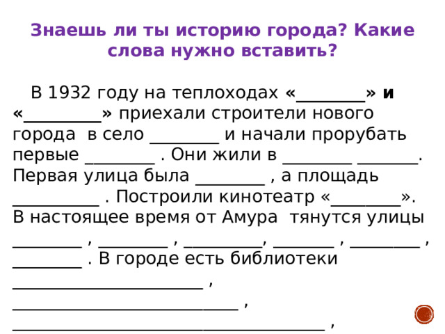 Знаешь ли ты историю города? Какие слова нужно вставить?    В 1932 году на теплоходах «________» и «_________» приехали строители нового города в село ________ и начали прорубать первые ________ . Они жили в ________ _______. Первая улица была ________ , а площадь __________ . Построили кинотеатр «________». В настоящее время от Амура тянутся улицы ________ , ________ , _________, _______ , ________ , ________ . В городе есть библиотеки ______________________ , __________________________ , ____________________________________ , кинотеатры ___________________ , ______________________________ , _________________________________ , __________________________. 