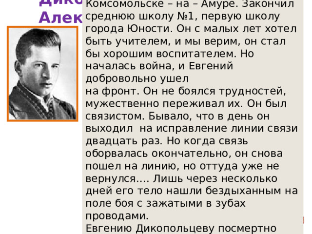 Евгений Дикопольцев вырос в Комсомольске – на – Амуре. Закончил среднюю школу №1, первую школу города Юности. Он с малых лет хотел быть учителем, и мы верим, он стал бы хорошим воспитателем. Но началась война, и Евгений добровольно ушел на фронт. Он не боялся трудностей, мужественно переживал их. Он был связистом. Бывало, что в день он выходил на исправление линии связи двадцать раз. Но когда связь оборвалась окончательно, он снова пошел на линию, но оттуда уже не вернулся.… Лишь через несколько дней его тело нашли бездыханным на поле боя с зажатыми в зубах проводами. Евгению Дикопольцеву посмертно присвоено звание героя Советского Союза. Дикопольцев Евгений Александрович  