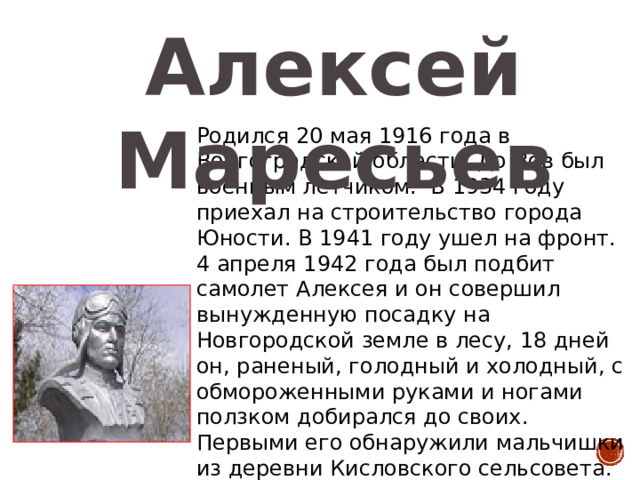 Алексей Маресьев Родился 20 мая 1916 года в Волгоградской области. До Вов был военным летчиком. В 1934 году приехал на строительство города Юности. В 1941 году ушел на фронт. 4 апреля 1942 года был подбит самолет Алексея и он совершил вынужденную посадку на Новгородской земле в лесу, 18 дней он, раненый, голодный и холодный, с обмороженными руками и ногами ползком добирался до своих. Первыми его обнаружили мальчишки из деревни Кисловского сельсовета. На самолете А. Маресеева доставили в московский госпиталь. Подвиг нашего земляка послужил материалом повести Б. Полевого «Повесть о настоящем человеке». 