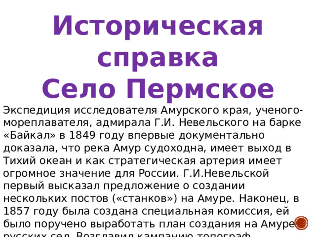 Историческая справка Село Пермское Экспедиция исследователя Амурского края, ученого-мореплавателя, адмирала Г.И. Невельского на барке «Байкал» в 1849 году впервые документально доказала, что река Амур судоходна, имеет выход в Тихий океан и как стратегическая артерия имеет огромное значение для России. Г.И.Невельской первый высказал предложение о создании нескольких постов («станков») на Амуре. Наконец, в 1857 году была создана специальная комиссия, ей было поручено выработать план создания на Амуре русских сел. Возглавил кампанию топограф Будогосский. Комиссия изучила новейшие описания реки Амур и обратила внимание на записки замечательного русского ученого Н.Н.Максимовича, основоположника дальневосточной ботаники. В одной из записок Максимович высказал мысль, что в районе нанайского стойбища Мылки можно создать русское поселение. 