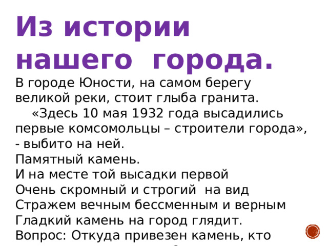 Из истории нашего города. В городе Юности, на самом берегу великой реки, стоит глыба гранита.  «Здесь 10 мая 1932 года высадились первые комсомольцы – строители города», - выбито на ней. Памятный камень. И на месте той высадки первой Очень скромный и строгий на вид Стражем вечным бессменным и верным Гладкий камень на город глядит. Вопрос: Откуда привезен камень, кто сделал на нем надпись? (Привезен из Солнечного района. Надпись сделал комсомольский скульптор С.В.Николин ). 