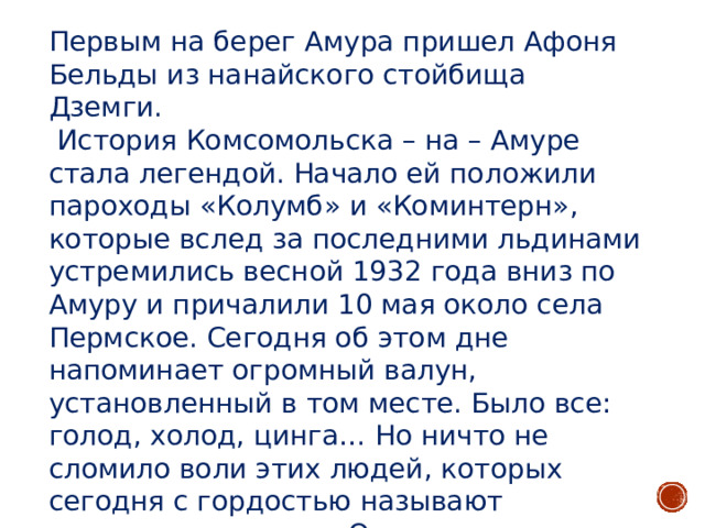 Первым на берег Амура пришел Афоня Бельды из нанайского стойбища Дземги.  История Комсомольска – на – Амуре стала легендой. Начало ей положили пароходы «Колумб» и «Коминтерн», которые вслед за последними льдинами устремились весной 1932 года вниз по Амуру и причалили 10 мая около села Пермское. Сегодня об этом дне напоминает огромный валун, установленный в том месте. Было все: голод, холод, цинга… Но ничто не сломило воли этих людей, которых сегодня с гордостью называют первостроителями . Они прокладывали дороги, шли на лесоповал. Рубили первые дома, закладывали фундаменты заводов. Их именами названы скверы и улицы, школы и клумбы. 