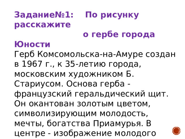 Задание№1: По рисунку расскажите  о гербе города Юности Герб Комсомольска-на-Амуре создан в 1967 г., к 35-летию города, московским художником Б. Стариусом. Основа герба - французский геральдический щит. Он окантован золотым цветом, символизирующим молодость, мечты, богатства Приамурья. В центре - изображение молодого человека в одежде строителя, который руками раздвигает вековую тайгу. Внизу синь и белые барашки волн таежной реки Амур. Над синей гладью восходит солнце.        