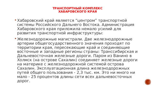   Транспортный комплекс  Хабаровского края Хабаровский край является “центром” транспортной системы Российского Дальнего Востока. Администрация Хабаровского края приложила немало усилий для развития транспортной инфраструктуры: Железнодорожные магистрали. Две железнодорожные артерии общегосударственного значения проходят по территории края, пересекающие край и соединяющие восточные и западные регионы страны: Транссибирская и Дальневосточная железные дороги. Паром из Ванино в Холмск (на острове Сахалин) соединяет железные дороги на материке с железнодорожной системой острова Сахалин. Эксплуатационная длина железнодорожных путей общего пользования - 2,3 тыс. км. Это ни много ни мало - 25 процентов длины сети всех дальневосточных дорог. 