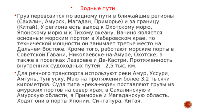 Водные пути Груз перевозится по водному пути в ближайшие регионы (Сахалин, Амурск, Магадан, Приморье) и за границу (Китай). У региона есть выход к Охотскому морю, Японскому морю и к Тихому океану. Ванино является основным морским портом в Хабаровском крае, по технической мощности он занимает третье место на Дальнем Востоке. Кроме того, работают морские порты в Советской Гавани, Николаевске-на-Амуре, Охотске, а также в поселках Лазареве и Де-Кастри. Протяженность внутренних судоходных путей - 2,5 тыс. км. Для речного транспорта используют реки Амур, Уссури, Амгунь, Тунгуску, Маю на протяжении более 3,2 тысячи километров. Суда типа «река-море» поставляют грузы из амурских портов на север края, в Сахалинскую и Амурскую области, в Приморье и Магаданскую область. Ходят они в порты Японии, Сингапура, Китая. 