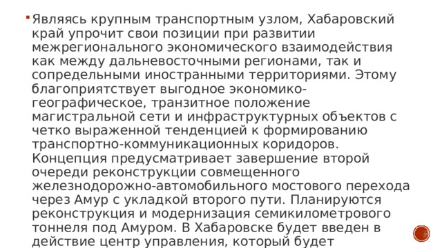 Являясь крупным транспортным узлом, Хабаровский край упрочит свои позиции при развитии межрегионального экономического взаимодействия как между дальневосточными регионами, так и сопредельными иностранными территориями. Этому благоприятствует выгодное экономико-географическое, транзитное положение магистральной сети и инфраструктурных объектов с четко выраженной тенденцией к формированию транспортно-коммуникационных коридоров. Концепция предусматривает завершение второй очереди реконструкции совмещенного железнодорожно-автомобильного мостового перехода через Амур с укладкой второго пути. Планируются реконструкция и модернизация семикилометрового тоннеля под Амуром. В Хабаровске будет введен в действие центр управления, который будет контролировать движение поездов на основе компьютерной техники и космической связи. 