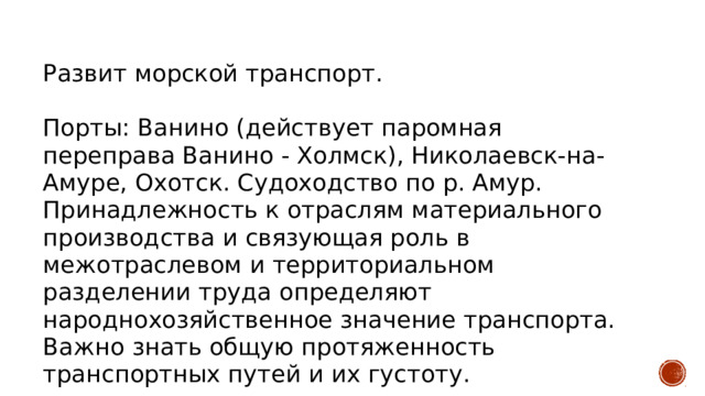 Развит морской транспорт. Порты: Ванино (действует паромная переправа Ванино - Холмск), Николаевск-на-Амуре, Охотск. Судоходство по р. Амур. Принадлежность к отраслям материального производства и связующая роль в межотраслевом и территориальном разделении труда определяют народнохозяйственное значение транспорта. Важно знать общую протяженность транспортных путей и их густоту. 