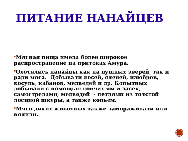 ПИТАНИЕ НАНАЙЦЕВ Мясная пища имела более широкое распространение на притоках Амура. Охотились нанайцы как на пушных зверей, так и ради мяса. Добывали лосей, оленей, изюбров, косуль, кабанов, медведей и др. Копытных добывали с помощью ловчих ям и засек, самострелами, медведей - петлями из толстой лосиной шкуры, а также копьём. Мясо диких животных также замораживали или вялили. 