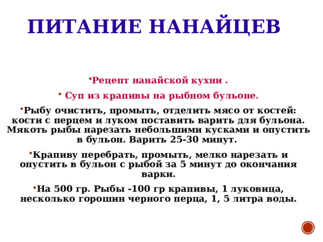 ПИТАНИЕ НАНАЙЦЕВ Рецепт нанайской кухни .  Суп из крапивы на рыбном бульоне. Рыбу очистить, промыть, отделить мясо от костей: кости с перцем и луком поставить варить для бульона. Мякоть рыбы нарезать небольшими кусками и опустить в бульон. Варить 25-30 минут. Крапиву перебрать, промыть, мелко нарезать и опустить в бульон с рыбой за 5 минут до окончания варки. На 500 гр. Рыбы -100 гр крапивы, 1 луковица, несколько горошин черного перца, 1, 5 литра воды. 