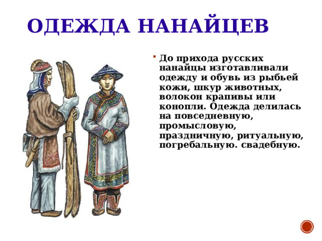 ОДЕЖДА НАНАЙЦЕВ До прихода русских нанайцы изготавливали одежду и обувь из рыбьей кожи, шкур животных, волокон крапивы или конопли. Одежда делилась на повседневную, промысловую, праздничную, ритуальную, погребальную. свадебную. 