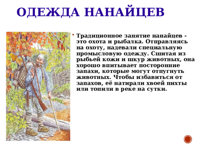 ОДЕЖДА НАНАЙЦЕВ Традиционное занятие нанайцев -это охота и рыбалка. Отправляясь на охоту, надевали специальную промысловую одежду. Сшитая из рыбьей кожи и шкур животных, она хорошо впитывает посторонние запахи, которые могут отпугнуть животных. Чтобы избавиться от запахов, её натирали хвоей пихты или топили в реке на сутки. 