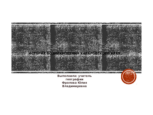 История возникновения хабаровского края   Выполнила: учитель географии Фролова Юлия Владимировна 