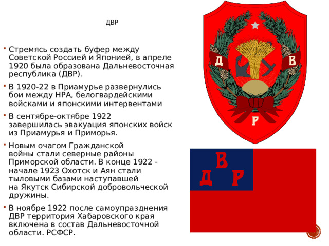 ДВР Стремясь создать буфер между Советской Россией и Японией, в апреле 1920 была образована Дальневосточная республика (ДВР). В 1920-22 в Приамурье развернулись бои между НРА, белогвардейскими войсками и японскими интервентами В сентябре-октябре 1922 завершилась эвакуация японских войск из Приамурья и Приморья. Новым очагом Гражданской войны стали северные районы Приморской области. В конце 1922 - начале 1923 Охотск и Аян стали тыловыми базами наступавшей на Якутск Сибирской добровольческой дружины. В ноябре 1922 после самоупразднения ДВР территория Хабаровского края  включена в состав Дальневосточной области .  РСФСР. 