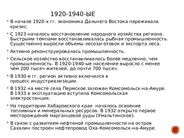 1920-1940-ые В начале 1920-х гг. экономика Дальнего Востока переживала кризис. С 1923 началось восстановление народного хозяйства региона. Быстрыми темпами восстанавливалась рыбная промышленность. Существенно выросли объемы лесозаготовок и экспорта леса. Активно реконструировалась промышленность. Сельское хозяйство восстанавливалось более медленно, чем промышленность. В 1920-1940-ые население выросло с менее чем 200 тысяч жителей, до почти 700 тысяч. В 1930-е гг. регион активно включился в процесс индустриализации. В 1932 на месте села Пермское заложен Комсомольск-на-Амуре. В 1933 в эксплуатацию вступила Комсомольская электростанция. На территории Хабаровского края  началось освоение топливных и минеральных ресурсов. В 1932 открыто первое месторождение марганцевой руды (Умальтинское). В связи с развитием нефтяной промышленности на остров Сахалин построен нефтепровод Оха-Комсомольск-на-Амуре. 
