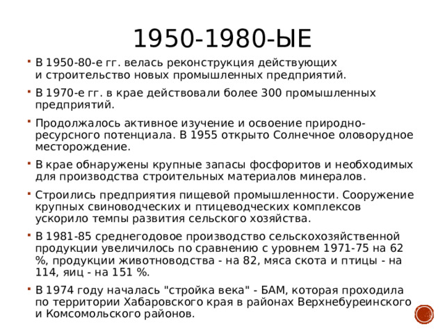 1950-1980-ые В 1950-80-е гг. велась реконструкция действующих и строительство новых промышленных предприятий. В 1970-е гг. в крае действовали более 300 промышленных предприятий. Продолжалось активное изучение и освоение природно-ресурсного потенциала. В 1955 открыто Солнечное оловорудное месторождение. В крае обнаружены крупные запасы фосфоритов и необходимых для производства строительных материалов минералов. Строились предприятия пищевой промышленности. Сооружение крупных свиноводческих и птицеводческих комплексов ускорило темпы развития сельского хозяйства. В 1981-85 среднегодовое производство сельскохозяйственной продукции увеличилось по сравнению с уровнем 1971-75 на 62 %, продукции животноводства - на 82, мяса скота и птицы - на 114, яиц - на 151 %. В 1974 году началась 
