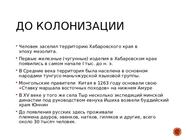 До колонизации Человек заселил территорию Хабаровского края в эпоху мезолита. Первые железные (чугунные) изделия в Хабаровском крае появились в самом начале I тыс. до н. э. В Средние века территория была населена в основном народами тунгусо-маньчжурской языковой группы. Монгольские правители  Китая в 1263 году основали свою «Ставку маршала восточных походов» на нижнем Амуре В XV веке у того же села Тыр несколько экспедиций минской династии под руководством евнуха Ишиха возвели буддийский храм Юннин До появления русских здесь проживали племена дауров, эвенков, натков, гиляков и другие, всего около 30 тысяч человек. 