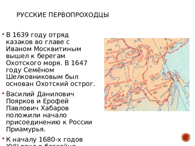 Русские первопроходцы В 1639 году отряд казаков во главе с Иваном Москвитиным вышел к берегам Охотского моря. В 1647 году Семёном Шелковниковым был основан Охотский острог. Василий Данилович Поярков и Ерофей Павлович Хабаров положили начало присоединению к России Приамурья. К началу 1680-х годов XVII векa в бассейне Амура проживало до 800 мужских душ. 