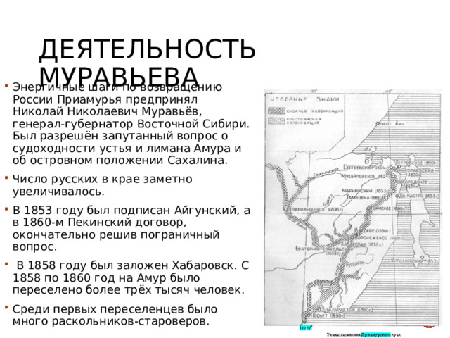 Деятельность Муравьева Энергичные шаги по возвращению России Приамурья предпринял Николай Николаевич Муравьёв, генерал-губернатор Восточной Сибири. Был разрешён запутанный вопрос о судоходности устья и лимана Амура и об островном положении Сахалина. Число русских в крае заметно увеличивалось. В 1853 году был подписан Айгунский, а в 1860-м Пекинский договор, окончательно решив пограничный вопрос.  В 1858 году был заложен Хабаровск. С 1858 по 1860 год на Амур было переселено более трёх тысяч человек. Среди первых переселенцев было много раскольников-староверов. 