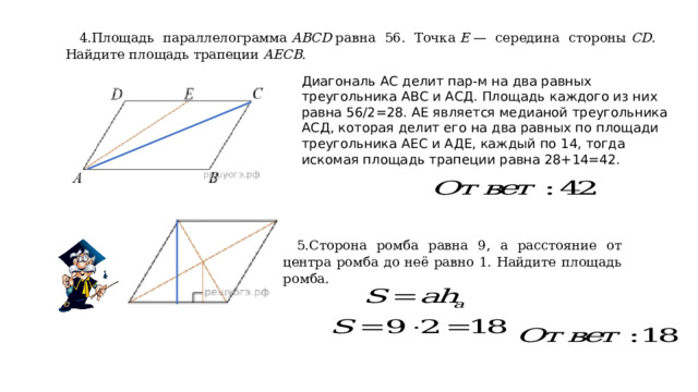 4.Площадь параллелограмма  ABCD  равна 56. Точка  E  — середина стороны  CD . Найдите площадь трапеции  AECB . Диагональ АС делит пар-м на два равных треугольника АВС и АСД. Площадь каждого из них равна 56/2=28. АЕ является медианой треугольника АСД, которая делит его на два равных по площади треугольника АЕС и АДЕ, каждый по 14, тогда искомая площадь трапеции равна 28+14=42. 5.Сторона ромба равна 9, а расстояние от центра ромба до неё равно 1. Найдите площадь ромба. 