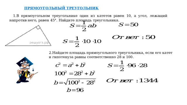 ПРЯМОУГОЛЬНЫЙ ТРЕУГОЛЬНИК 1.В прямоугольном треугольнике один из катетов равен 10, а угол, лежащий напротив него, равен 45°. Найдите площадь треугольника. 2.Найдите площадь прямоугольного треугольника, если его катет и гипотенуза равны соответственно 28 и 100. 