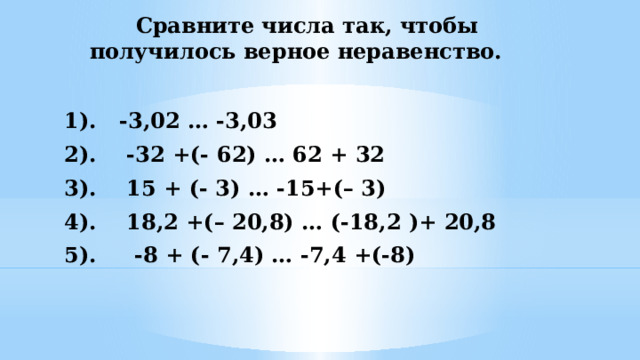  Сравните числа так, чтобы получилось верное неравенство. 1). -3,02 … -3,03 2). -32 +(- 62) … 62 + 32 3). 15 + (- 3) … -15+(– 3) 4). 18,2 +(– 20,8) … (-18,2 )+ 20,8 5). -8 + (- 7,4) … -7,4 +(-8) 