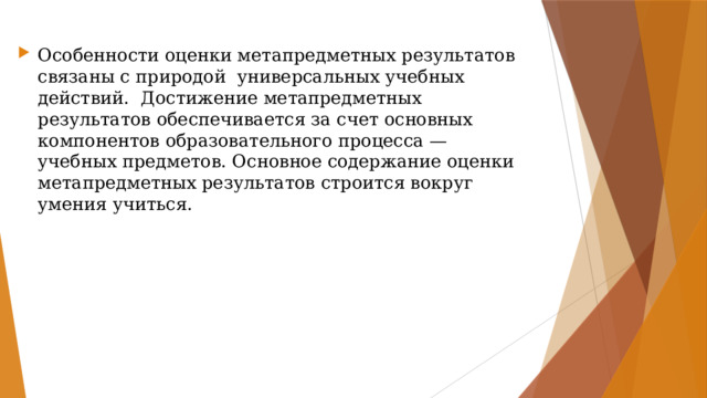 Особенности оценки метапредметных результатов связаны с природой  универсальных учебных действий.  Достижение метапредметных результатов обеспечивается за счет основных компонентов образовательного процесса — учебных предметов. Основное содержание оценки метапредметных результатов строится вокруг умения учиться. 