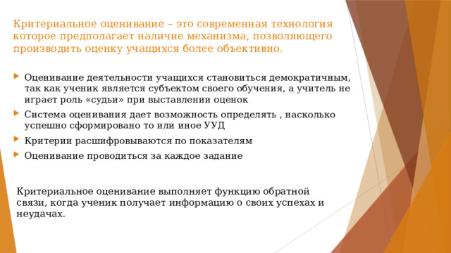 Критериальное оценивание – это современная технология которое предполагает наличие механизма, позволяющего производить оценку учащихся более объективно. Оценивание деятельности учащихся становиться демократичным, так как ученик является субъектом своего обучения, а учитель не играет роль «судьи» при выставлении оценок Система оценивания дает возможность определять , насколько успешно сформировано то или иное УУД Критерии расшифровываются по показателям Оценивание проводиться за каждое задание Критериальное оценивание выполняет функцию обратной связи, когда ученик получает информацию о своих успехах и неудачах. 