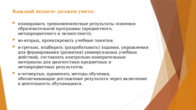 Каждый педагог должен уметь: планировать трехкомпонентные результаты освоения образовательной программы (предметного, метапредметного и личностного); во-вторых, проектировать учебные занятия; в-третьих, подбирать (разрабатывать) задания, упражнения для формирования (развития) универсальных учебных действий, составлять контрольно-измерительные материалы для диагностики предметных и метапредметных результатов; в-четвертых, применять методы обучения, обеспечивающие достижение результата через включение в деятельность обучающихся. 