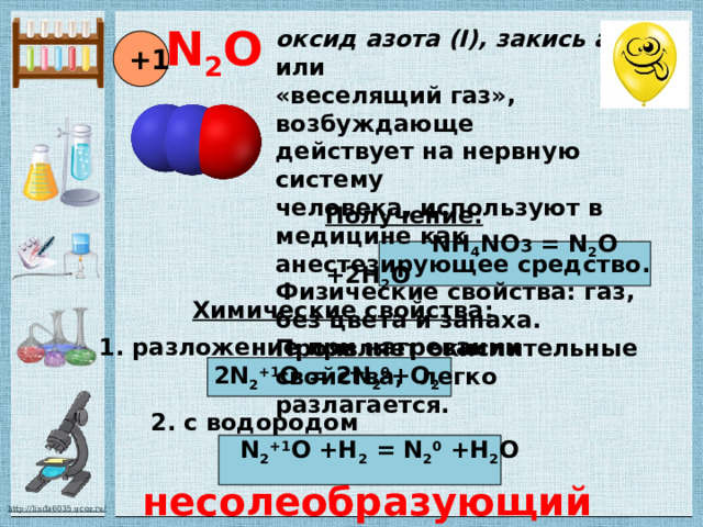 N 2 O оксид азота (I), закись азота или «веселящий газ», возбуждающе действует на нервную систему человека, используют в медицине как анестезирующее средство. Физические свойства: газ, без цвета и запаха. Проявляет окислительные свойства, легко разлагается. +1 Получение:  NH 4 NO 3 = N 2 O +2H 2 O Химические свойства: 1. разложение при нагревании  2N 2 +1 O = 2N 2 0 +O 2 2. с водородом  N 2 +1 O +H 2 = N 2 0 +H 2 O несолеобразующий 