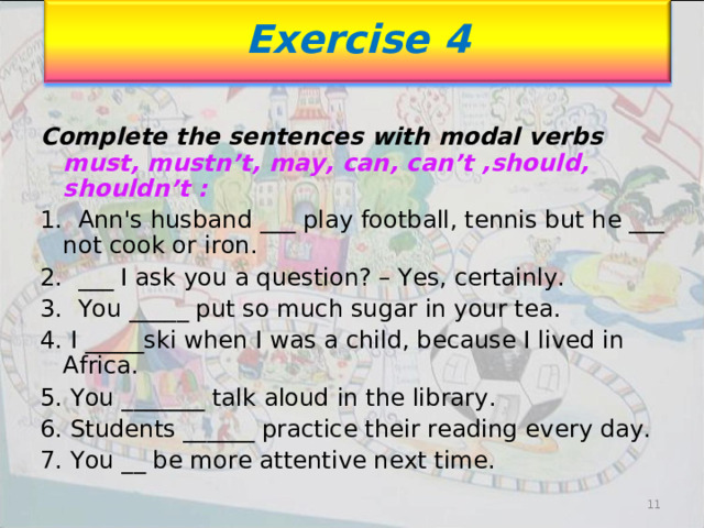 Exercise 4 Complete the sentences with modal verbs must, mustn’t, may, can, can’t ,should, shouldn’t : 1. Ann's husband ___ play football, tennis but he ___ not cook or iron. 2. ___ I ask you a question? – Yes, certainly. 3. You _____ put so much sugar in your tea. 4. I _____ski when I was a child, because I lived in Africa. 5. You _______ talk aloud in the library. 6. Students ______ practice their reading every day. 7. You __ be more attentive next time. 11 