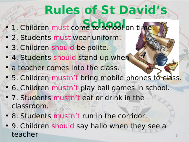  Rules of St David’s School 1. Children must come to school on time. 2. Students must wear uniform. 3. Children should be polite. 4. Students should stand up when a teacher comes into the class. 5. Children mustn’t bring mobile phones to class. 6. Children mustn’t play ball games in school. 7. Students mustn’t eat or drink in the classroom. 8. Students mustn’t run in the corridor. 9. Children should say hallo when they see a teacher    5 