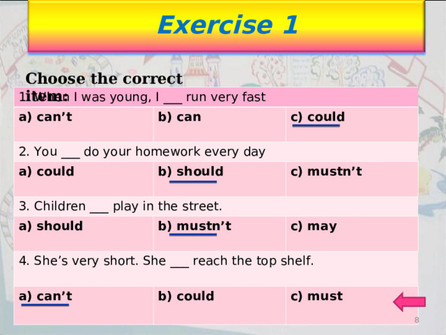 Exercise 1 Choose the correct item: 1. When I was young, I ___ run very fast a) can’t 2. You ___ do your homework every day b) can b) can  c) could c) could a) could b) should b) should 3. Children ___ play in the street.   c) mustn’t a) should 4. She’s very short. She ___ reach the top shelf. b) mustn’t b) mustn’t  a) can’t c) may c) may b) could b) could  c) must c) must   