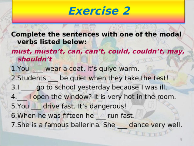 Exercise 2 Complete the sentences with one of the modal verbs listed below: must, mustn’t, can, can’t, could, couldn’t, may, shouldn’t You ___ wear a coat, it’s qui уе warm. Students ___ be quiet when they take the test! I ____ go to school yesterday because I was ill. ___ I open the window? It is very hot in the room. You ___ drive fast. It’s dangerous! When he was fifteen he ___ run fast. She is a famous ballerina. She ___ dance very well. 9 