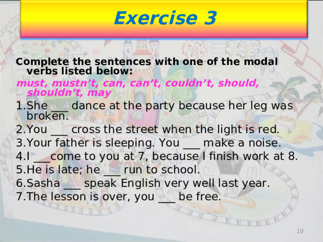 Exercise 3 Complete the sentences with one of the modal verbs listed below: must, mustn’t, can, can’t, couldn’t, should, shouldn’t, may She ___ dance at the party because her leg was broken. You ___ cross the street when the light is red. Your father is sleeping. You ___ make a noise. I ___come to you at 7, because I finish work at 8. He is late; he ___ run to school. Sasha ___ speak English very well last year. The lesson is over, you ___ be free.  10 