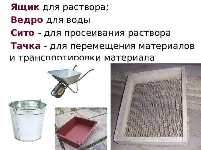  Ящик для раствора;  Ведро для воды  Сито  - для просеивания раствора  Тачка - для перемещения материалов и транспортировки материала  