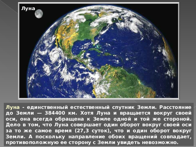 Луна Луна - единственный естественный спутник Земли. Расстояние до Земли — 384400 км. Хотя Луна и вращается вокруг своей оси, она всегда обращена к Земле одной и той же стороной. Дело в том, что Луна совершает один оборот вокруг своей оси за то же самое время (27,3 суток), что и один оборот вокруг Земли. А поскольку направление обоих вращений совпадает, противоположную ее сторону с Земли увидеть невозможно. 