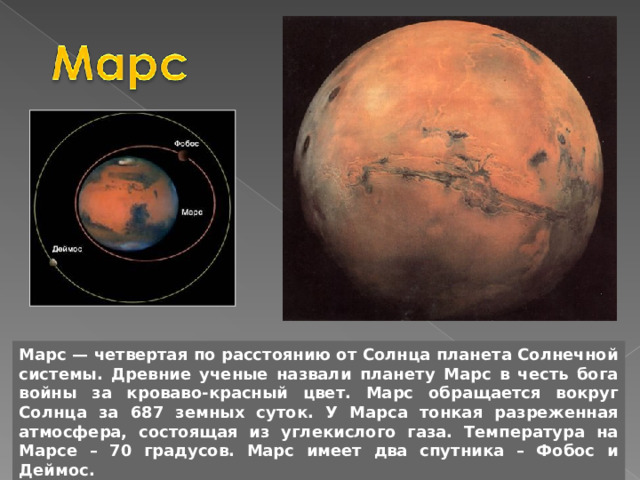 Марс — четвертая по расстоянию от Солнца планета Солнечной системы. Древние ученые назвали планету Марс в честь бога войны за кроваво-красный цвет. Марс обращается вокруг Солнца за 687 земных суток. У Марса тонкая разреженная атмосфера, состоящая из углекислого газа. Температура на Марсе – 70 градусов. Марс имеет два спутника – Фобос и Деймос. 