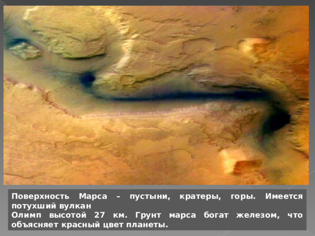 Поверхность Марса – пустыни, кратеры, горы. Имеется потухший вулкан Олимп высотой 27 км. Грунт марса богат железом, что объясняет  красный цвет планеты. 