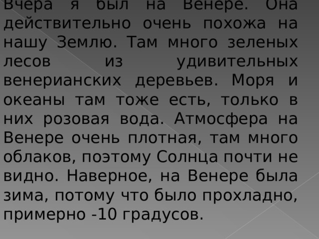 Вчера я был на Венере. Она действительно очень похожа на нашу Землю. Там много зеленых лесов из удивительных венерианских деревьев. Моря и океаны там тоже есть, только в них розовая вода. Атмосфера на Венере очень плотная, там много облаков, поэтому Солнца почти не видно. Наверное, на Венере была зима, потому что было прохладно, примерно -10 градусов. 