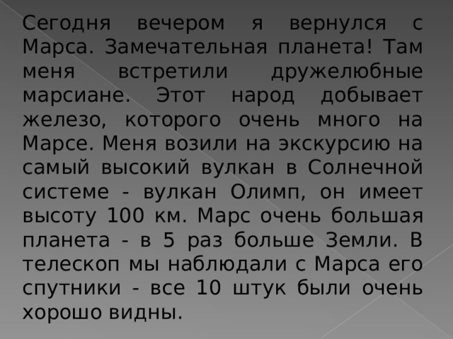 Сегодня вечером я вернулся с Марса. Замечательная планета! Там меня встретили дружелюбные марсиане. Этот народ добывает железо, которого очень много на Марсе. Меня возили на экскурсию на самый высокий вулкан в Солнечной системе - вулкан Олимп, он имеет высоту 100 км. Марс очень большая планета - в 5 раз больше Земли. В телескоп мы наблюдали с Марса его спутники - все 10 штук были очень хорошо видны. 