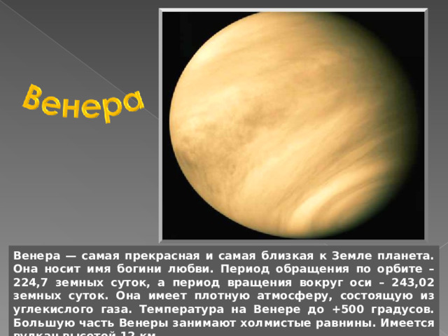 Венера — самая прекрасная и самая близкая к Земле планета. Она носит имя богини любви. Период обращения по орбите – 224,7 земных суток, а период вращения вокруг оси – 243,02 земных суток. Она имеет плотную атмосферу, состоящую из углекислого газа. Температура на Венере до +500 градусов. Большую часть Венеры занимают холмистые равнины. Имеется вулкан высотой 12 км. 