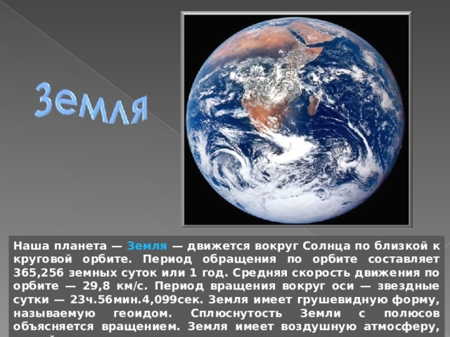 Наша планета — Земля — движется вокруг Солнца по близкой к круговой орбите. Период обращения по орбите составляет 365,256 земных суток или 1 год. Средняя скорость движения по орбите — 29,8 км/с. Период вращения вокруг оси — звездные сутки — 23ч.56мин.4,099сек. Земля имеет грушевидную форму, называемую геоидом. Сплюснутость Земли с полюсов объясняется вращением. Земля имеет воздушную атмосферу, на ней есть жизнь. 