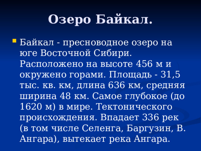 Озеро Байкал. Байкал - пресноводное озеро на юге Восточной Сибири. Расположено на высоте 456 м и окружено горами. Площадь - 31,5 тыс. кв. км, длина 636 км, средняя ширина 48 км. Самое глубокое (до 1620 м) в мире. Тектонического происхождения. Впадает 336 рек (в том числе Селенга, Баргузин, В. Ангара), вытекает река Ангара. 
