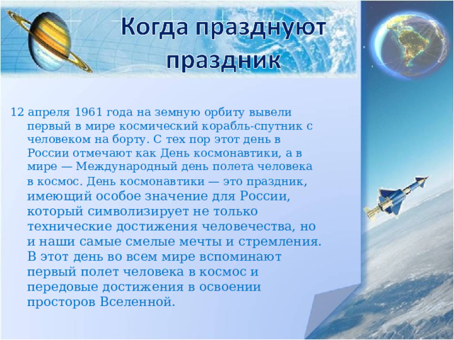 12 апреля 1961 года на земную орбиту вывели первый в мире космический корабль-спутник с человеком на борту. С тех пор этот день в России отмечают как День космонавтики, а в мире — Международный день полета человека в космос. День космонавтики — это праздник , имеющий особое значение для России, который символизирует не только технические достижения человечества, но и наши самые смелые мечты и стремления. В этот день во всем мире вспоминают первый полет человека в космос и передовые достижения в освоении просторов Вселенной. 