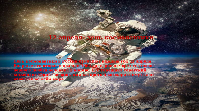 12 апреля- день космонавтики . День космонавтики в России отмечают каждый год 12 апреля. Впервые его отпраздновали в 1962 году, ровно через год после первого полёта человека в космос. Его совершил советский космонавт Юрий Гагарин, имя которого благодаря этому стало известно во всём мире. 1 